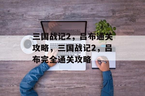 三国战记2,吕布通关攻略,三国战记2,吕布完全通关攻略 三国战记2,吕布通关攻略,三国战记2,吕布完全通关攻略