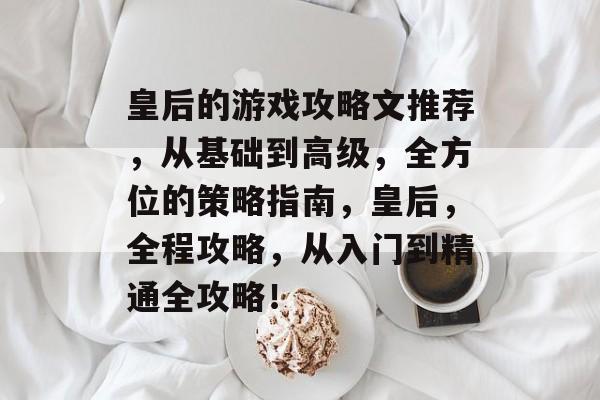 皇后的游戏攻略文推荐,从基础到高级,全方位的策略指南,皇后,全程攻略,从入门到精通全攻略! 皇后的游戏攻略文推荐,从基础到高级,全方位的策略指南,皇后,全程攻略,从入门到精通全攻略!