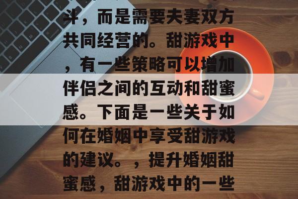 婚姻不是一场空中的战斗,而是需要夫妻双方共同经营的。甜游戏中,有一些策略可以增加伴侣之间的互动和甜蜜感。下面是一些关于如何在婚姻中享受甜游戏的建议。,提升婚姻甜蜜感,甜游戏中的一些策略 婚姻不是一场空中的战斗,而是需要夫妻双方共同经营的。甜游戏中,有一些策略可以增加伴侣之间的互动和甜蜜感。下面是一些关于如何在婚姻中享受甜游戏的建议。,提升婚姻甜蜜感,甜游戏中的一些策略