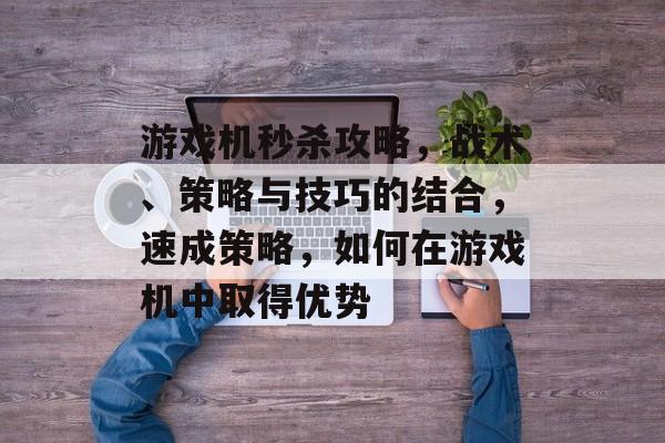 游戏机秒杀攻略,战术、策略与技巧的结合,速成策略,如何在游戏机中取得优势 游戏机秒杀攻略,战术、策略与技巧的结合,速成策略,如何在游戏机中取得优势