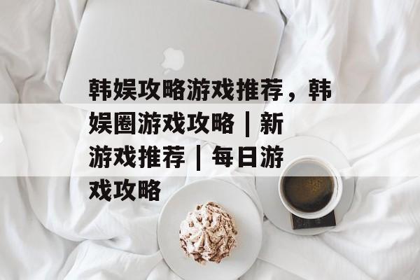 韩娱攻略游戏推荐,韩娱圈游戏攻略 | 新游戏推荐 | 每日游戏攻略 韩娱攻略游戏推荐,韩娱圈游戏攻略 | 新游戏推荐 | 每日游戏攻略