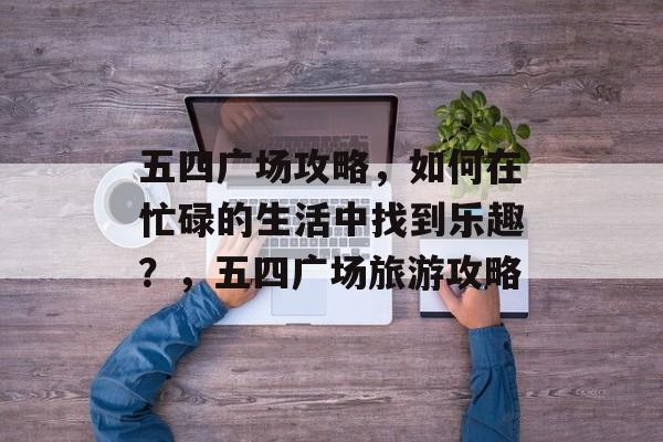 五四广场攻略,如何在忙碌的生活中找到乐趣?,五四广场旅游攻略 五四广场攻略,如何在忙碌的生活中找到乐趣?,五四广场旅游攻略