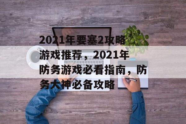 2021年要塞2攻略游戏推荐,2021年防务游戏必看指南,防务大神必备攻略 2021年要塞2攻略游戏推荐,2021年防务游戏必看指南,防务大神必备攻略