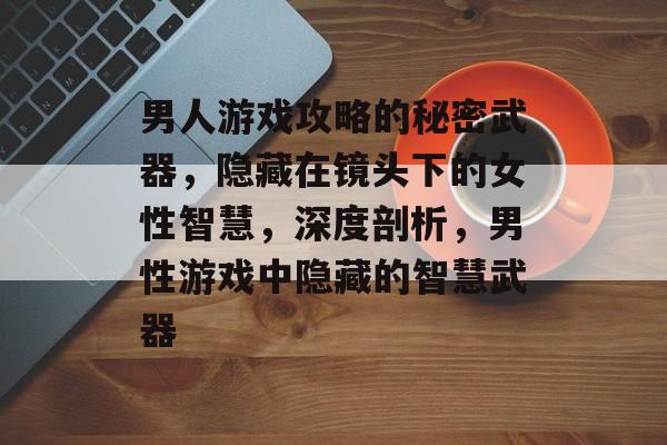 男人游戏攻略的秘密武器，隐藏在镜头下的女性智慧，深度剖析，男性游戏中隐藏的智慧武器