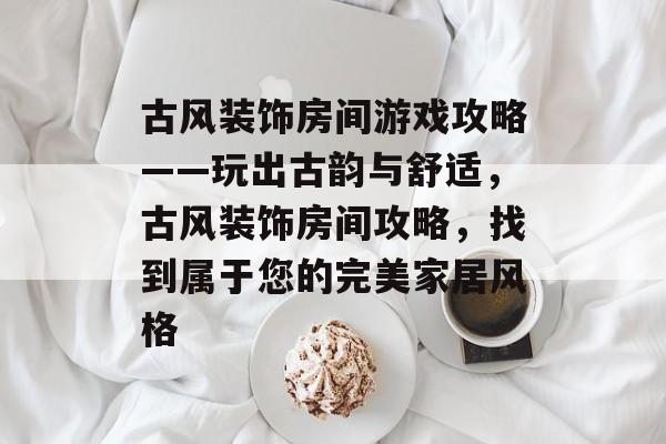 古风装饰房间游戏攻略——玩出古韵与舒适，古风装饰房间攻略，找到属于您的完美家居风格