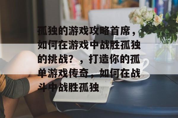 孤独的游戏攻略首席,如何在游戏中战胜孤独的挑战?,打造你的孤单游戏传奇,如何在战斗中战胜孤独 孤独的游戏攻略首席,如何在游戏中战胜孤独的挑战?,打造你的孤单游戏传奇,如何在战斗中战胜孤独