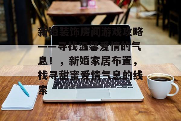 新婚装饰房间游戏攻略——寻找温馨爱情的气息!,新婚家居布置,找寻甜蜜爱情气息的线索 新婚装饰房间游戏攻略——寻找温馨爱情的气息!,新婚家居布置,找寻甜蜜爱情气息的线索