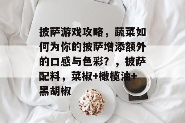 披萨游戏攻略,蔬菜如何为你的披萨增添额外的口感与色彩?,披萨配料,菜椒+橄榄油+黑胡椒 披萨游戏攻略,蔬菜如何为你的披萨增添额外的口感与色彩?,披萨配料,菜椒+橄榄油+黑胡椒