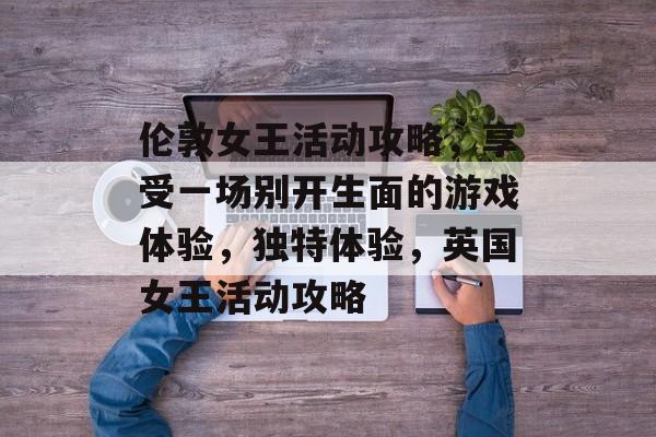 伦敦女王活动攻略,享受一场别开生面的游戏体验,独特体验,英国女王活动攻略 伦敦女王活动攻略,享受一场别开生面的游戏体验,独特体验,英国女王活动攻略