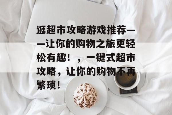 逛超市攻略游戏推荐——让你的购物之旅更轻松有趣!,一键式超市攻略,让你的购物不再繁琐! 逛超市攻略游戏推荐——让你的购物之旅更轻松有趣!,一键式超市攻略,让你的购物不再繁琐!