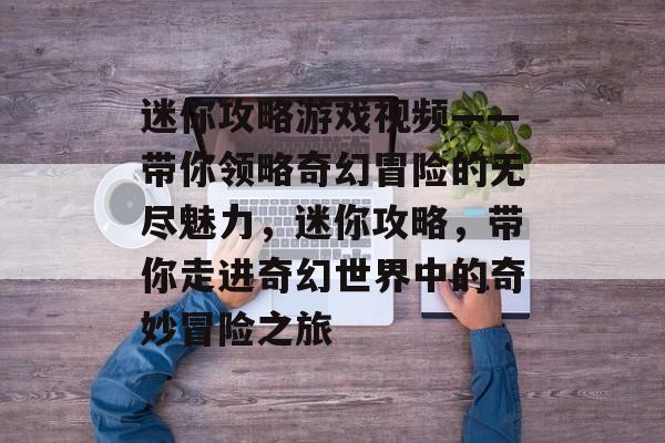 迷你攻略游戏视频——带你领略奇幻冒险的无尽魅力,迷你攻略,带你走进奇幻世界中的奇妙冒险之旅 迷你攻略游戏视频——带你领略奇幻冒险的无尽魅力,迷你攻略,带你走进奇幻世界中的奇妙冒险之旅