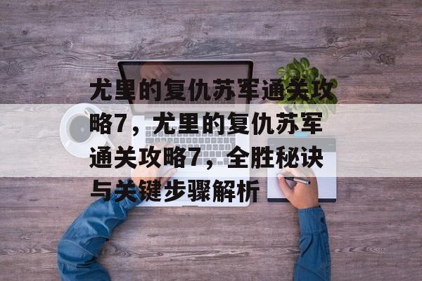尤里的复仇苏军通关攻略7,尤里的复仇苏军通关攻略7,全胜秘诀与关键步骤解析 尤里的复仇苏军通关攻略7,尤里的复仇苏军通关攻略7,全胜秘诀与关键步骤解析