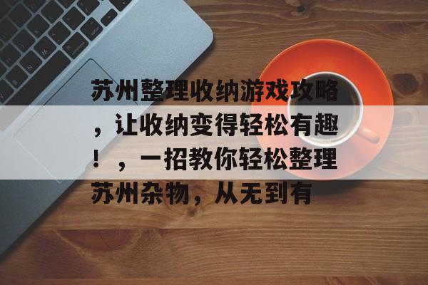 苏州整理收纳游戏攻略，让收纳变得轻松有趣！，一招教你轻松整理苏州杂物，从无到有