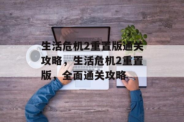 生活危机2重置版通关攻略,生活危机2重置版,全面通关攻略 生活危机2重置版通关攻略,生活危机2重置版,全面通关攻略