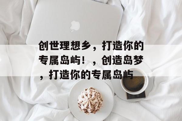 创世理想乡,打造你的专属岛屿!,创造岛梦,打造你的专属岛屿 创世理想乡,打造你的专属岛屿!,创造岛梦,打造你的专属岛屿