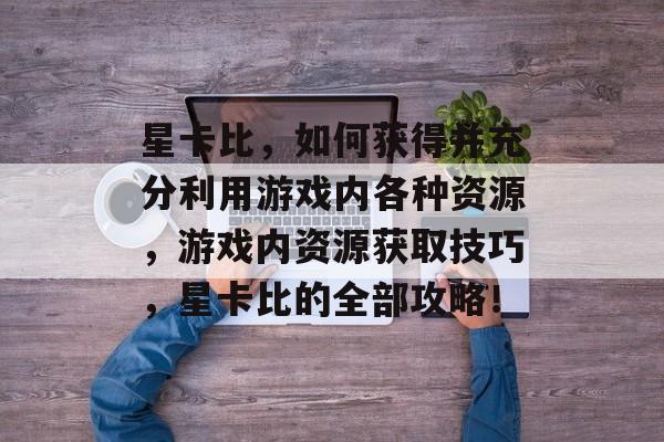 星卡比，如何获得并充分利用游戏内各种资源，游戏内资源获取技巧，星卡比的全部攻略！