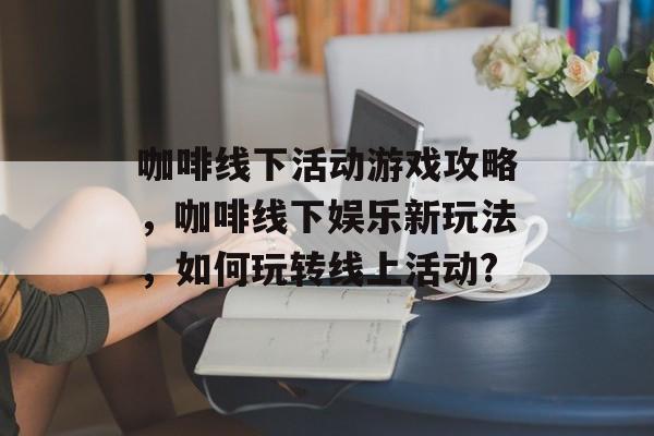 咖啡线下活动游戏攻略，咖啡线下娱乐新玩法，如何玩转线上活动?