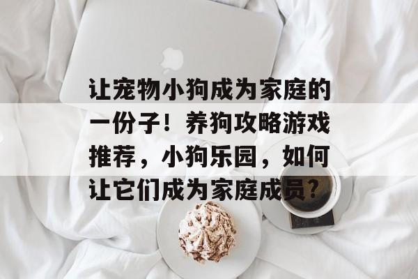 让宠物小狗成为家庭的一份子!养狗攻略游戏推荐,小狗乐园,如何让它们成为家庭成员? 让宠物小狗成为家庭的一份子!养狗攻略游戏推荐,小狗乐园,如何让它们成为家庭成员?