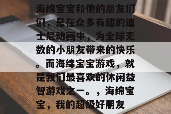 海绵宝宝和他的朋友们们,是在众多有趣的迪士尼动画中,为全球无数的小朋友带来的快乐。而海绵宝宝游戏,就是我们最喜欢的休闲益智游戏之一。,海绵宝宝,我的超级好朋友 海绵宝宝和他的朋友们们,是在众多有趣的迪士尼动画中,为全球无数的小朋友带来的快乐。而海绵宝宝游戏,就是我们最喜欢的休闲益智游戏之一。,海绵宝宝,我的超级好朋友