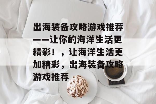 出海装备攻略游戏推荐——让你的海洋生活更精彩!,让海洋生活更加精彩,出海装备攻略游戏推荐 出海装备攻略游戏推荐——让你的海洋生活更精彩!,让海洋生活更加精彩,出海装备攻略游戏推荐