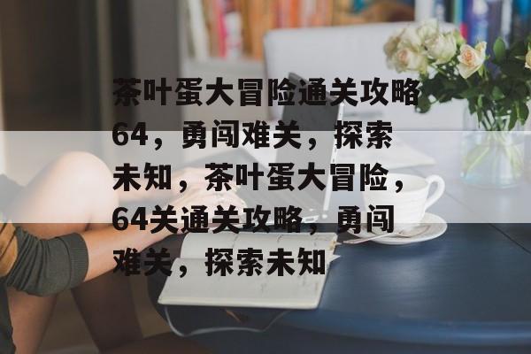 茶叶蛋大冒险通关攻略64,勇闯难关,探索未知,茶叶蛋大冒险,64关通关攻略,勇闯难关,探索未知 茶叶蛋大冒险通关攻略64,勇闯难关,探索未知,茶叶蛋大冒险,64关通关攻略,勇闯难关,探索未知