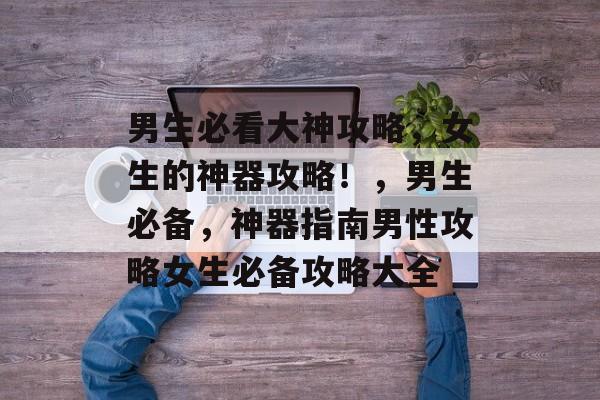 男生必看大神攻略，女生的神器攻略！，男生必备，神器指南男性攻略女生必备攻略大全