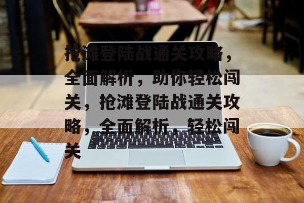 抢滩登陆战通关攻略，全面解析，助你轻松闯关，抢滩登陆战通关攻略，全面解析，轻松闯关