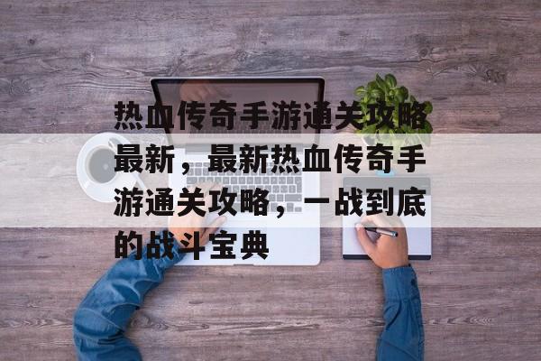 热血传奇手游通关攻略最新，最新热血传奇手游通关攻略，一战到底的战斗宝典