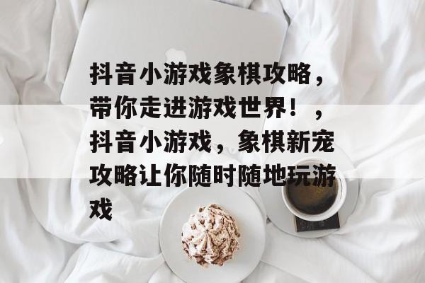 抖音小游戏象棋攻略,带你走进游戏世界!,抖音小游戏,象棋新宠攻略让你随时随地玩游戏 抖音小游戏象棋攻略,带你走进游戏世界!,抖音小游戏,象棋新宠攻略让你随时随地玩游戏