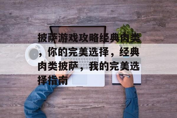 披萨游戏攻略经典肉类,你的完美选择,经典肉类披萨,我的完美选择指南 披萨游戏攻略经典肉类,你的完美选择,经典肉类披萨,我的完美选择指南