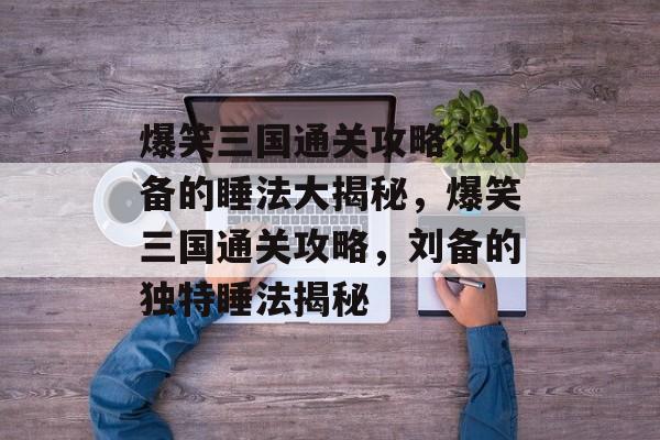 爆笑三国通关攻略,刘备的睡法大揭秘,爆笑三国通关攻略,刘备的独特睡法揭秘 爆笑三国通关攻略,刘备的睡法大揭秘,爆笑三国通关攻略,刘备的独特睡法揭秘