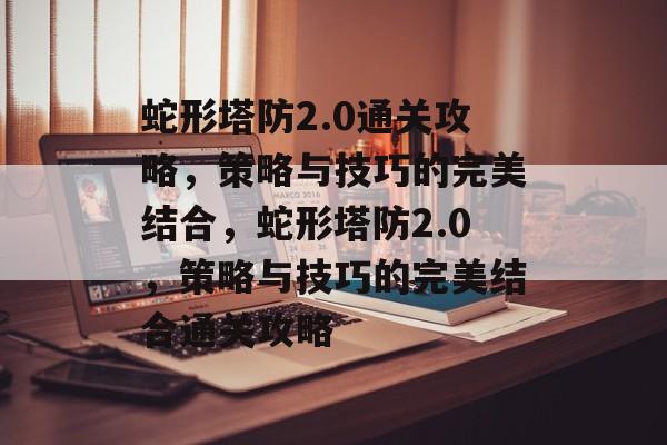 蛇形塔防2.0通关攻略,策略与技巧的完美结合,蛇形塔防2.0,策略与技巧的完美结合通关攻略 蛇形塔防2.0通关攻略,策略与技巧的完美结合,蛇形塔防2.0,策略与技巧的完美结合通关攻略