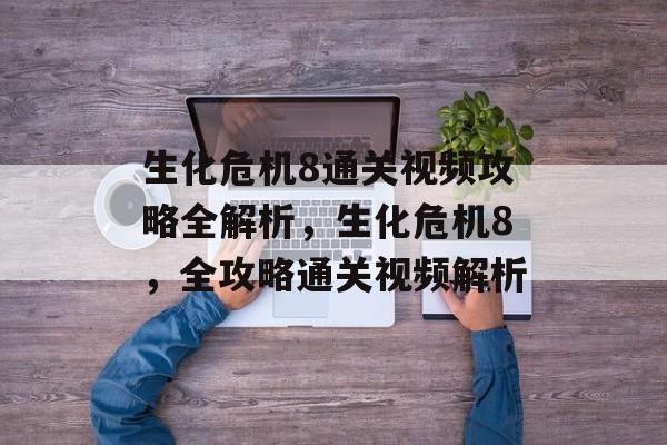 生化危机8通关视频攻略全解析,生化危机8,全攻略通关视频解析 生化危机8通关视频攻略全解析,生化危机8,全攻略通关视频解析