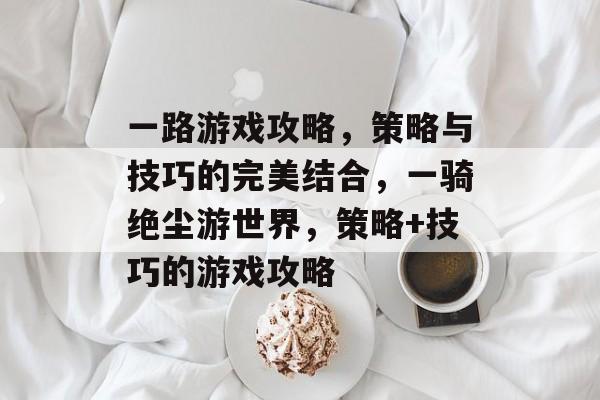 一路游戏攻略,策略与技巧的完美结合,一骑绝尘游世界,策略+技巧的游戏攻略 一路游戏攻略,策略与技巧的完美结合,一骑绝尘游世界,策略+技巧的游戏攻略