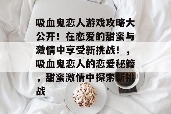 吸血鬼恋人游戏攻略大公开!在恋爱的甜蜜与激情中享受新挑战!,吸血鬼恋人的恋爱秘籍,甜蜜激情中探索新挑战 吸血鬼恋人游戏攻略大公开!在恋爱的甜蜜与激情中享受新挑战!,吸血鬼恋人的恋爱秘籍,甜蜜激情中探索新挑战