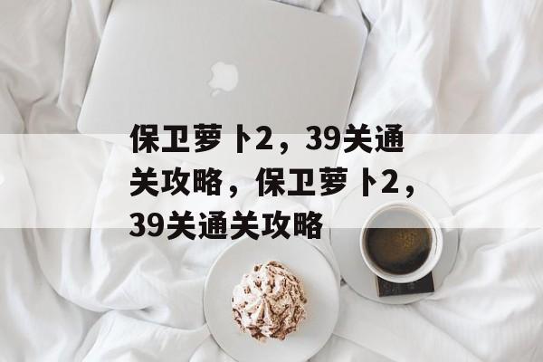 保卫萝卜2,39关通关攻略,保卫萝卜2,39关通关攻略 保卫萝卜2,39关通关攻略,保卫萝卜2,39关通关攻略
