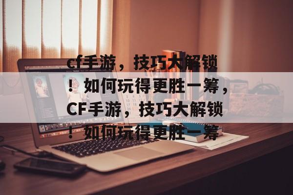 cf手游,技巧大解锁!如何玩得更胜一筹,CF手游,技巧大解锁!如何玩得更胜一筹 cf手游,技巧大解锁!如何玩得更胜一筹,CF手游,技巧大解锁!如何玩得更胜一筹