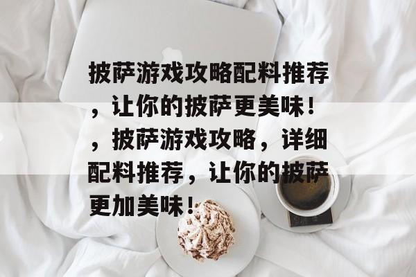 披萨游戏攻略配料推荐，让你的披萨更美味！，披萨游戏攻略，详细配料推荐，让你的披萨更加美味！