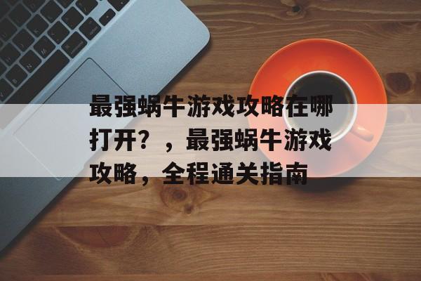 最强蜗牛游戏攻略在哪打开?,最强蜗牛游戏攻略,全程通关指南 最强蜗牛游戏攻略在哪打开?,最强蜗牛游戏攻略,全程通关指南