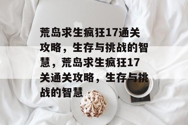 荒岛求生疯狂17通关攻略,生存与挑战的智慧,荒岛求生疯狂17关通关攻略,生存与挑战的智慧 荒岛求生疯狂17通关攻略,生存与挑战的智慧,荒岛求生疯狂17关通关攻略,生存与挑战的智慧