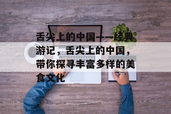 舌尖上的中国——经典游记,舌尖上的中国,带你探寻丰富多样的美食文化 舌尖上的中国——经典游记,舌尖上的中国,带你探寻丰富多样的美食文化