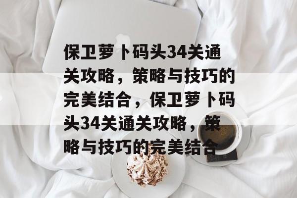 保卫萝卜码头34关通关攻略,策略与技巧的完美结合,保卫萝卜码头34关通关攻略,策略与技巧的完美结合 保卫萝卜码头34关通关攻略,策略与技巧的完美结合,保卫萝卜码头34关通关攻略,策略与技巧的完美结合