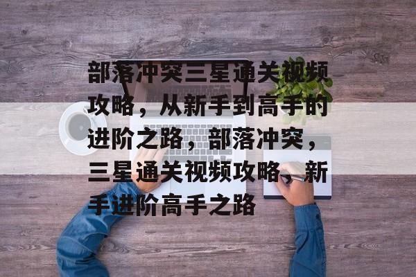 部落冲突三星通关视频攻略,从新手到高手的进阶之路,部落冲突,三星通关视频攻略,新手进阶高手之路 部落冲突三星通关视频攻略,从新手到高手的进阶之路,部落冲突,三星通关视频攻略,新手进阶高手之路