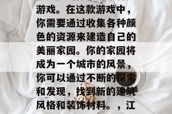 江南百景图是一款富有挑战性的像素艺术冒险游戏。在这款游戏中,你需要通过收集各种颜色的资源来建造自己的美丽家园。你的家园将成为一个城市的风景,你可以通过不断的探索和发现,找到新的建筑风格和装饰材料。,江南百景图,像素艺术探索城市风光 江南百景图是一款富有挑战性的像素艺术冒险游戏。在这款游戏中,你需要通过收集各种颜色的资源来建造自己的美丽家园。你的家园将成为一个城市的风景,你可以通过不断的探索和发现,找到新的建筑风格和装饰材料。,江南百景图,像素艺术探索城市风光