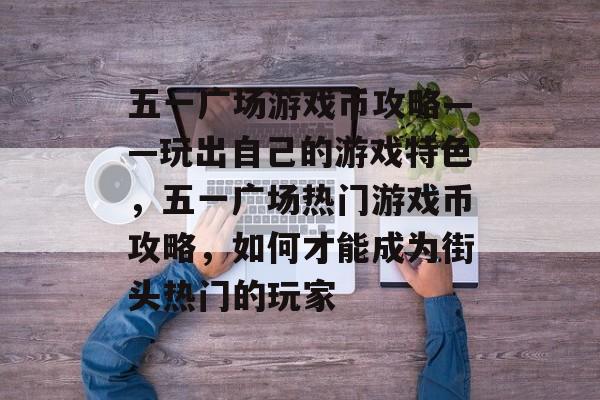 五一广场游戏币攻略——玩出自己的游戏特色,五一广场热门游戏币攻略,如何才能成为街头热门的玩家 五一广场游戏币攻略——玩出自己的游戏特色,五一广场热门游戏币攻略,如何才能成为街头热门的玩家