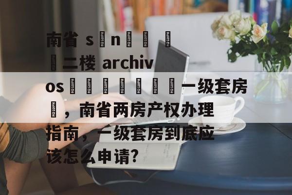 南省 sını️ 二楼 archivosريد🌈一级套房✨,南省两房产权办理指南,一级套房到底应该怎么申请? 南省 sını️ 二楼 archivosريد🌈一级套房✨,南省两房产权办理指南,一级套房到底应该怎么申请?