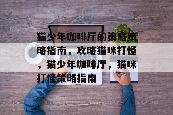 猫少年咖啡厅的策略策略指南,攻略猫咪打怪,猫少年咖啡厅,猫咪打怪策略指南 猫少年咖啡厅的策略策略指南,攻略猫咪打怪,猫少年咖啡厅,猫咪打怪策略指南