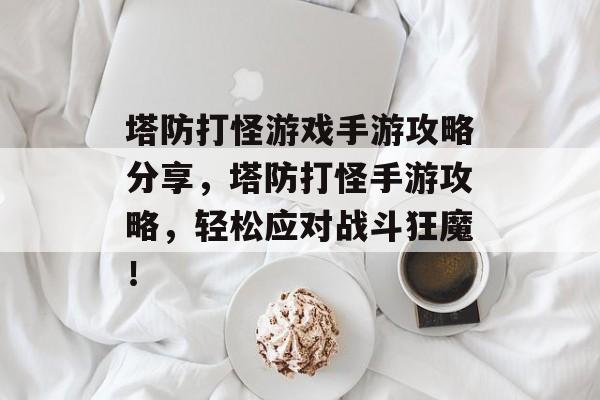 塔防打怪游戏手游攻略分享,塔防打怪手游攻略,轻松应对战斗狂魔! 塔防打怪游戏手游攻略分享,塔防打怪手游攻略,轻松应对战斗狂魔!