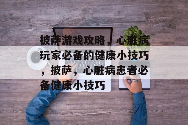 披萨游戏攻略,心脏病玩家必备的健康小技巧,披萨,心脏病患者必备健康小技巧 披萨游戏攻略,心脏病玩家必备的健康小技巧,披萨,心脏病患者必备健康小技巧