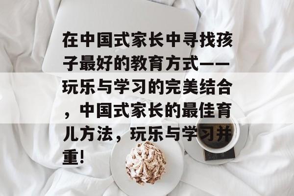 在中国式家长中寻找孩子最好的教育方式——玩乐与学习的完美结合,中国式家长的最佳育儿方法,玩乐与学习并重! 在中国式家长中寻找孩子最好的教育方式——玩乐与学习的完美结合,中国式家长的最佳育儿方法,玩乐与学习并重!